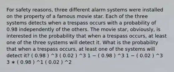 For safety reasons, three different alarm systems were installed on the property of a famous movie star. Each of the three systems detects when a trespass occurs with a probability of 0.98 independently of the others. The movie star, obviously, is interested in the probability that when a trespass occurs, at least one of the three systems will detect it. What is the probability that when a trespass occurs, at least one of the systems will detect it? ( 0.98 ) ^3 ( 0.02 ) ^3 1 − ( 0.98 ) ^3 1 − ( 0.02 ) ^3 3 ∗ ( 0.98 ) ^1 ( 0.02 ) ^2