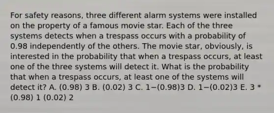 For safety reasons, three different alarm systems were installed on the property of a famous movie star. Each of the three systems detects when a trespass occurs with a probability of 0.98 independently of the others. The movie star, obviously, is interested in the probability that when a trespass occurs, at least one of the three systems will detect it. What is the probability that when a trespass occurs, at least one of the systems will detect it? A. (0.98) 3 B. (0.02) 3 C. 1−(0.98)3 D. 1−(0.02)3 E. 3 * (0.98) 1 (0.02) 2