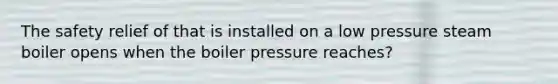 The safety relief of that is installed on a low pressure steam boiler opens when the boiler pressure reaches?