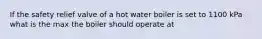 If the safety relief valve of a hot water boiler is set to 1100 kPa what is the max the boiler should operate at