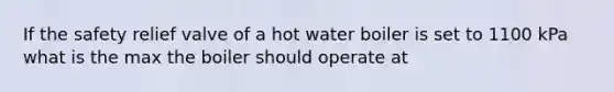 If the safety relief valve of a hot water boiler is set to 1100 kPa what is the max the boiler should operate at