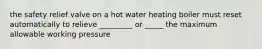 the safety relief valve on a hot water heating boiler must reset automatically to relieve _________ or _____ the maximum allowable working pressure