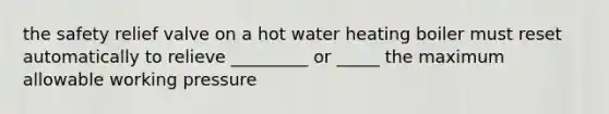 the safety relief valve on a hot water heating boiler must reset automatically to relieve _________ or _____ the maximum allowable working pressure