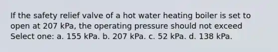 If the safety relief valve of a hot water heating boiler is set to open at 207 kPa, the operating pressure should not exceed Select one: a. 155 kPa. b. 207 kPa. c. 52 kPa. d. 138 kPa.