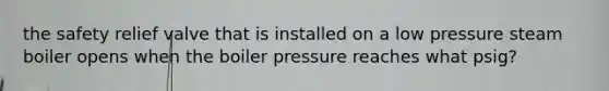 the safety relief valve that is installed on a low pressure steam boiler opens when the boiler pressure reaches what psig?