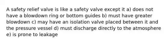 A safety relief valve is like a safety valve except it a) does not have a blowdown ring or bottom guides b) must have greater blowdown c) may have an isolation valve placed between it and the pressure vessel d) must discharge directly to the atmosphere e) is prone to leakage