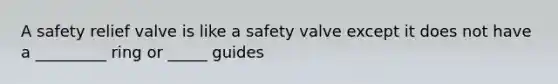 A safety relief valve is like a safety valve except it does not have a _________ ring or _____ guides