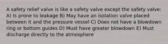 A safety relief valve is like a safety valve except the safety valve: A) Is prone to leakage B) May have an isolation valve placed between it and the pressure vessel C) Does not have a blowdown ring or bottom guides D) Must have greater blowdown E) Must discharge directly to the atmosphere