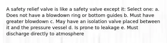 A safety relief valve is like a safety valve except it: Select one: a. Does not have a blowdown ring or bottom guides b. Must have greater blowdown c. May have an isolation valve placed between it and the pressure vessel d. Is prone to leakage e. Must discharge directly to atmosphere