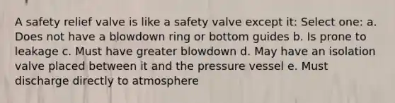 A safety relief valve is like a safety valve except it: Select one: a. Does not have a blowdown ring or bottom guides b. Is prone to leakage c. Must have greater blowdown d. May have an isolation valve placed between it and the pressure vessel e. Must discharge directly to atmosphere