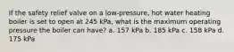 If the safety relief valve on a low-pressure, hot water heating boiler is set to open at 245 kPa, what is the maximum operating pressure the boiler can have? a. 157 kPa b. 185 kPa c. 158 kPa d. 175 kPa