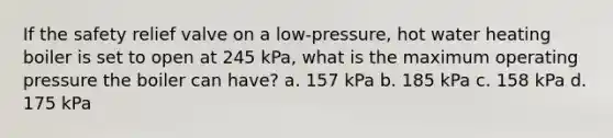 If the safety relief valve on a low-pressure, hot water heating boiler is set to open at 245 kPa, what is the maximum operating pressure the boiler can have? a. 157 kPa b. 185 kPa c. 158 kPa d. 175 kPa