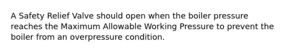 A Safety Relief Valve should open when the boiler pressure reaches the Maximum Allowable Working Pressure to prevent the boiler from an overpressure condition.