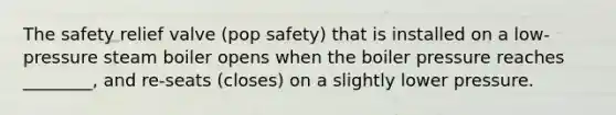 The safety relief valve (pop safety) that is installed on a low-pressure steam boiler opens when the boiler pressure reaches ________, and re-seats (closes) on a slightly lower pressure.