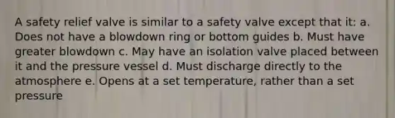 A safety relief valve is similar to a safety valve except that it: a. Does not have a blowdown ring or bottom guides b. Must have greater blowdown c. May have an isolation valve placed between it and the pressure vessel d. Must discharge directly to the atmosphere e. Opens at a set temperature, rather than a set pressure