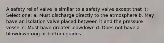 A safety relief valve is similar to a safety valve except that it: Select one: a. Must discharge directly to the atmosphere b. May have an isolation valve placed between it and the pressure vessel c. Must have greater blowdown d. Does not have a blowdown ring or bottom guides