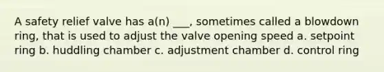 A safety relief valve has a(n) ___, sometimes called a blowdown ring, that is used to adjust the valve opening speed a. setpoint ring b. huddling chamber c. adjustment chamber d. control ring