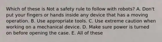 Which of these is Not a safety rule to follow with robots? A. Don't put your fingers or hands inside any device that has a moving operation. B. Use appropriate tools. C. Use extreme caution when working on a mechanical device. D. Make sure power is turned on before opening the case. E. All of these