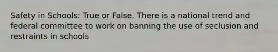 Safety in Schools: True or False. There is a national trend and federal committee to work on banning the use of seclusion and restraints in schools