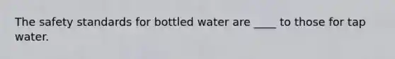 The safety standards for bottled water are ____ to those for tap water.