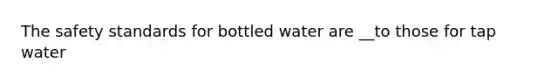 The safety standards for bottled water are __to those for tap water