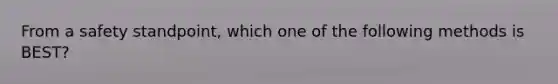 From a safety standpoint, which one of the following methods is BEST?