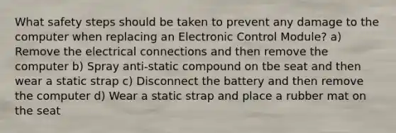 What safety steps should be taken to prevent any damage to the computer when replacing an Electronic Control Module? a) Remove the electrical connections and then remove the computer b) Spray anti-static compound on tbe seat and then wear a static strap c) Disconnect the battery and then remove the computer d) Wear a static strap and place a rubber mat on the seat