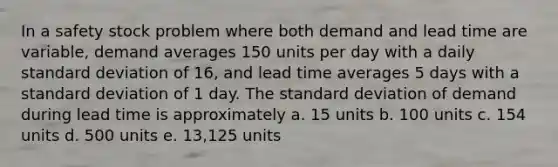 In a safety stock problem where both demand and lead time are variable, demand averages 150 units per day with a daily standard deviation of 16, and lead time averages 5 days with a standard deviation of 1 day. The standard deviation of demand during lead time is approximately a. 15 units b. 100 units c. 154 units d. 500 units e. 13,125 units