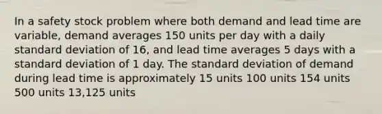 In a safety stock problem where both demand and lead time are variable, demand averages 150 units per day with a daily standard deviation of 16, and lead time averages 5 days with a standard deviation of 1 day. The standard deviation of demand during lead time is approximately 15 units 100 units 154 units 500 units 13,125 units