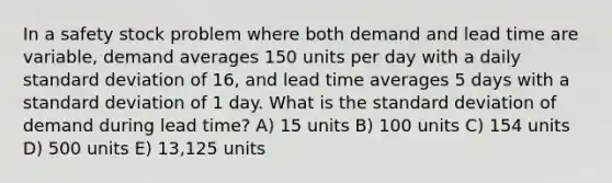 In a safety stock problem where both demand and lead time are variable, demand averages 150 units per day with a daily standard deviation of 16, and lead time averages 5 days with a standard deviation of 1 day. What is the standard deviation of demand during lead time? A) 15 units B) 100 units C) 154 units D) 500 units E) 13,125 units