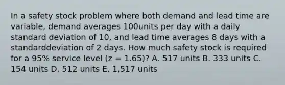 In a safety stock problem where both demand and lead time are variable, demand averages 100units per day with a daily standard deviation of 10, and lead time averages 8 days with a standarddeviation of 2 days. How much safety stock is required for a 95% service level (z = 1.65)? A. 517 units B. 333 units C. 154 units D. 512 units E. 1,517 units