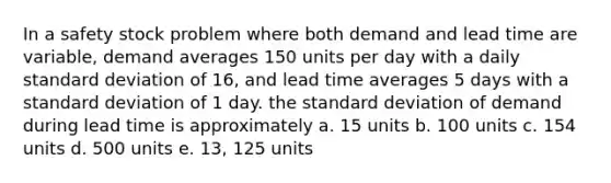 In a safety stock problem where both demand and lead time are variable, demand averages 150 units per day with a daily standard deviation of 16, and lead time averages 5 days with a standard deviation of 1 day. the standard deviation of demand during lead time is approximately a. 15 units b. 100 units c. 154 units d. 500 units e. 13, 125 units