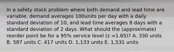 In a safety stock problem where both demand and lead time are variable, demand averages 100units per day with a daily standard deviation of 10, and lead time averages 8 days with a standard deviation of 2 days. What should the (approximate) reorder point be for a 95% service level (z =1.65)? A. 330 units B. 587 units C. 417 units D. 1,133 units E. 1,531 units