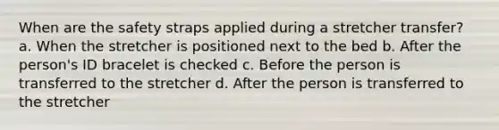 When are the safety straps applied during a stretcher transfer? a. When the stretcher is positioned next to the bed b. After the person's ID bracelet is checked c. Before the person is transferred to the stretcher d. After the person is transferred to the stretcher