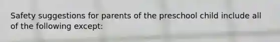 Safety suggestions for parents of the preschool child include all of the following except: