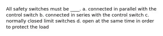 All safety switches must be ____. a. connected in parallel with the control switch b. connected in series with the control switch c. normally closed limit switches d. open at the same time in order to protect the load