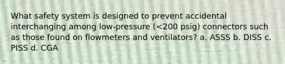 What safety system is designed to prevent accidental interchanging among low-pressure (<200 psig) connectors such as those found on flowmeters and ventilators? a. ASSS b. DISS c. PISS d. CGA