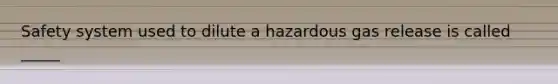 Safety system used to dilute a hazardous gas release is called _____