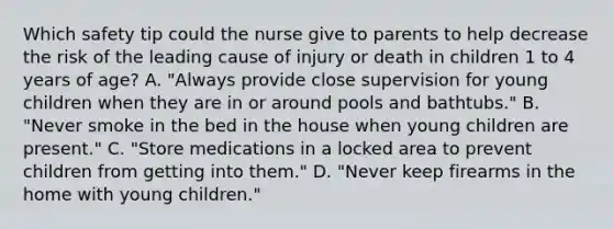 Which safety tip could the nurse give to parents to help decrease the risk of the leading cause of injury or death in children 1 to 4 years of age? A. "Always provide close supervision for young children when they are in or around pools and bathtubs." B. "Never smoke in the bed in the house when young children are present." C. "Store medications in a locked area to prevent children from getting into them." D. "Never keep firearms in the home with young children."