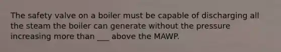 The safety valve on a boiler must be capable of discharging all the steam the boiler can generate without the pressure increasing more than ___ above the MAWP.