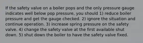 If the safety valve on a boiler pops and the only pressure gauge indicates well below pop pressure, you should 1) reduce boiler pressure and get the gauge checked. 2) ignore the situation and continue operation. 3) increase spring pressure on the safety valve. 4) change the safety valve at the first available shut down. 5) shut down the boiler to have the safety valve fixed.