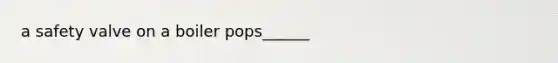 a safety valve on a boiler pops______