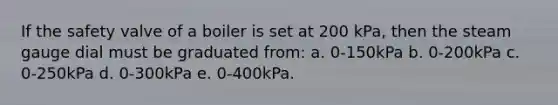 If the safety valve of a boiler is set at 200 kPa, then the steam gauge dial must be graduated from: a. 0-150kPa b. 0-200kPa c. 0-250kPa d. 0-300kPa e. 0-400kPa.