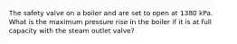 The safety valve on a boiler and are set to open at 1380 kPa. What is the maximum pressure rise in the boiler if it is at full capacity with the steam outlet valve?