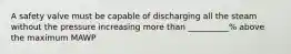 A safety valve must be capable of discharging all the steam without the pressure increasing more than __________% above the maximum MAWP