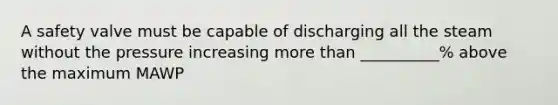 A safety valve must be capable of discharging all the steam without the pressure increasing more than __________% above the maximum MAWP