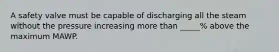 A safety valve must be capable of discharging all the steam without the pressure increasing more than _____% above the maximum MAWP.