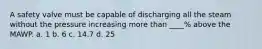 A safety valve must be capable of discharging all the steam without the pressure increasing more than ____% above the MAWP. a. 1 b. 6 c. 14.7 d. 25