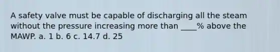 A safety valve must be capable of discharging all the steam without the pressure increasing more than ____% above the MAWP. a. 1 b. 6 c. 14.7 d. 25