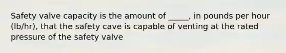 Safety valve capacity is the amount of _____, in pounds per hour (lb/hr), that the safety cave is capable of venting at the rated pressure of the safety valve